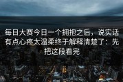 每日大赛今日一个拥抱之后，说实话有点心疼太温柔终于解释清楚了：先把这段看完