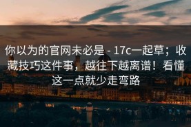 你以为的官网未必是 - 17c一起草；收藏技巧这件事，越往下越离谱！看懂这一点就少走弯路