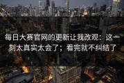每日大赛官网的更新让我改观：这一刻太真实太会了；看完就不纠结了