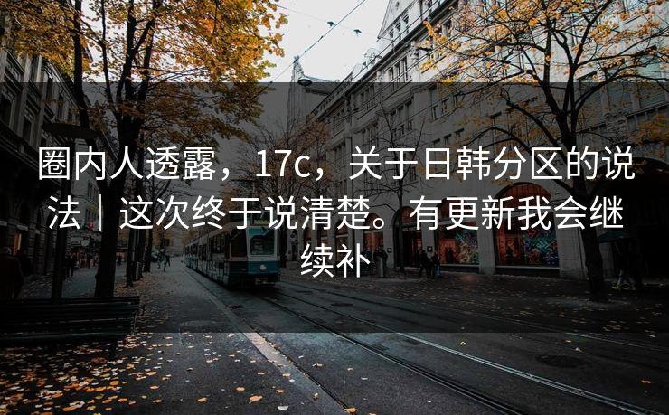 圈内人透露,17c,关于日韩分区的说法|这次终于说清楚。有更新我会继续补 圈内人透露,17c,关于日韩分区的说法|这次终于说清楚。有更新我会继续补