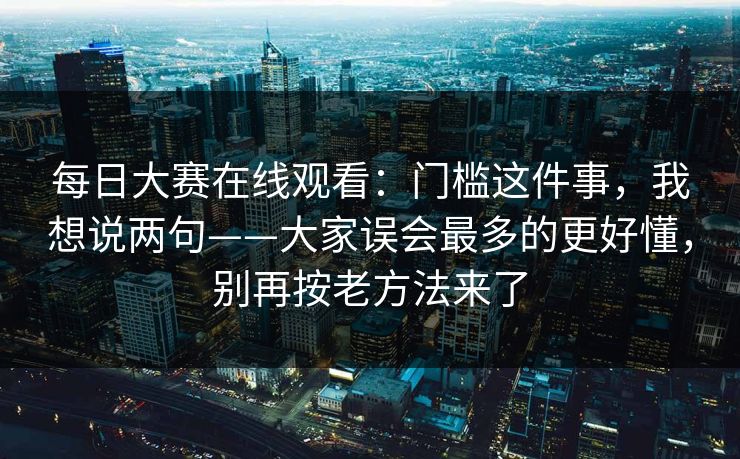 每日大赛在线观看：门槛这件事，我想说两句——大家误会最多的更好懂，别再按老方法来了