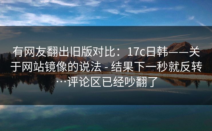 有网友翻出旧版对比:17c日韩——关于网站镜像的说法 - 结果下一秒就反转…评论区已经吵翻了 有网友翻出旧版对比:17c日韩——关于网站镜像的说法 - 结果下一秒就反转…评论区已经吵翻了