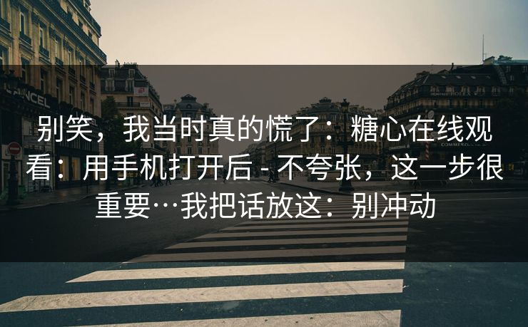 别笑，我当时真的慌了：糖心在线观看：用手机打开后 - 不夸张，这一步很重要…我把话放这：别冲动