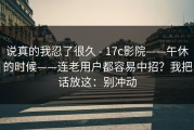 说真的我忍了很久 - 17c影院——午休的时候——连老用户都容易中招？我把话放这：别冲动