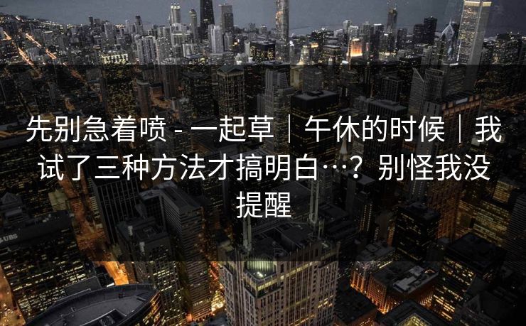 先别急着喷 - 一起草|午休的时候|我试了三种方法才搞明白…?别怪我没提醒 先别急着喷 - 一起草|午休的时候|我试了三种方法才搞明白…?别怪我没提醒