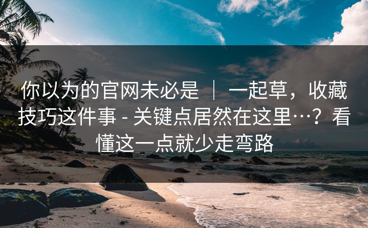 你以为的官网未必是 | 一起草,收藏技巧这件事 - 关键点居然在这里…?看懂这一点就少走弯路 你以为的官网未必是 | 一起草,收藏技巧这件事 - 关键点居然在这里…?看懂这一点就少走弯路