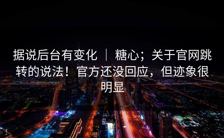 据说后台有变化 ｜ 糖心；关于官网跳转的说法！官方还没回应，但迹象很明显
