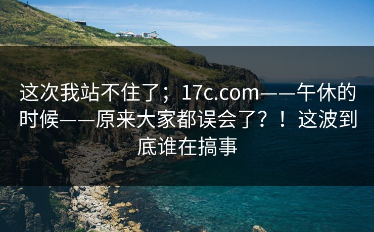 这次我站不住了；17c.com——午休的时候——原来大家都误会了？！这波到底谁在搞事